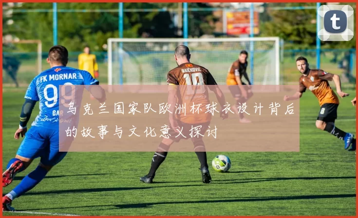 乌克兰国家队欧洲杯球衣设计背后的故事与文化意义探讨
