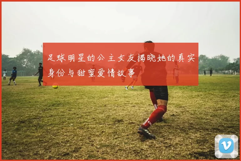 足球明星的公主女友揭晓她的真实身份与甜蜜爱情故事