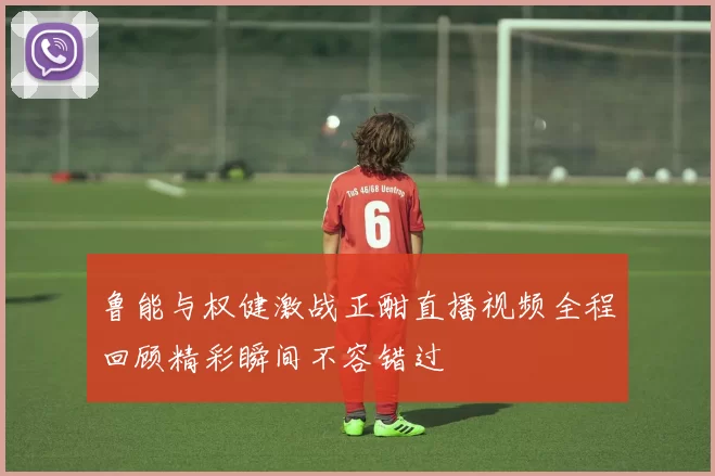 鲁能与权健激战正酣直播视频全程回顾精彩瞬间不容错过