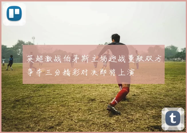 英超激战伯茅斯主场迎战曼联双方争夺三分精彩对决即将上演